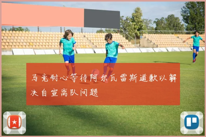 马竞耐心等待阿尔瓦雷斯道歉以解决自宣离队问题