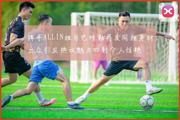 牌手ALLIN姐与巴特勒再度同框身材出众引发热议魅力四射令人惊艳