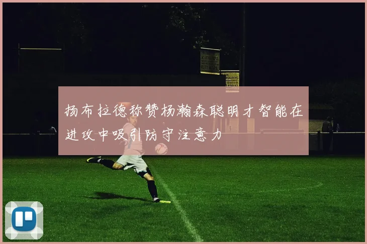 扬布拉德称赞杨瀚森聪明才智能在进攻中吸引防守注意力