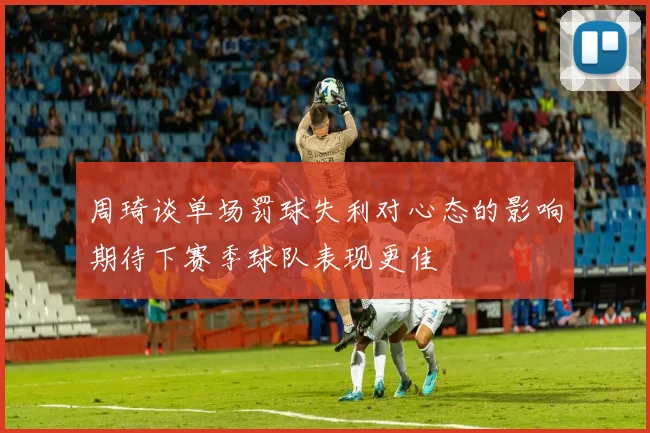 周琦谈单场罚球失利对心态的影响期待下赛季球队表现更佳