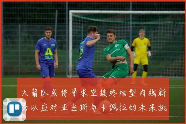 火箭队或将寻求空接终结型内线新秀以应对亚当斯与卡佩拉的未来挑战