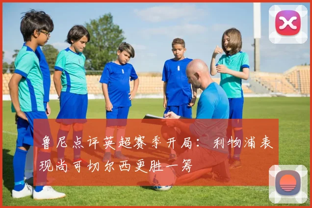 鲁尼点评英超赛季开局：利物浦表现尚可切尔西更胜一筹