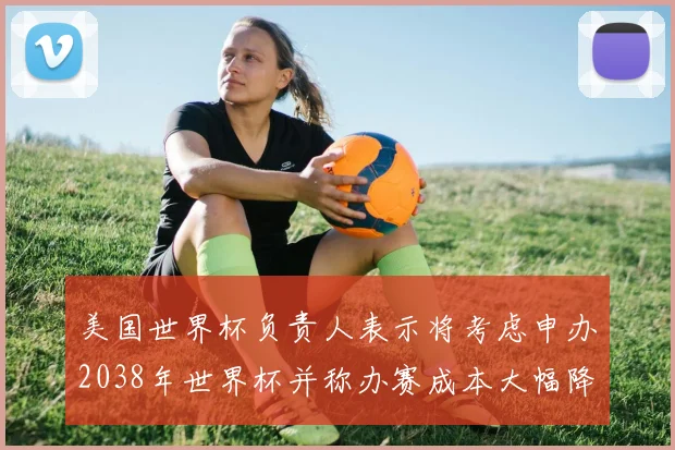 美国世界杯负责人表示将考虑申办2038年世界杯并称办赛成本大幅降低