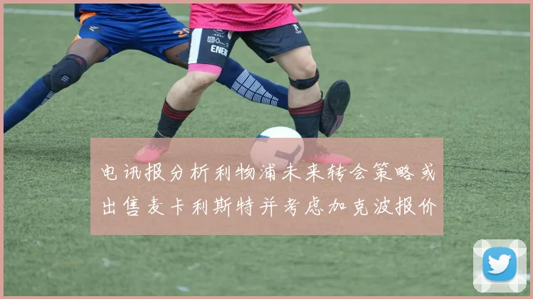 电讯报分析利物浦未来转会策略或出售麦卡利斯特并考虑加克波报价