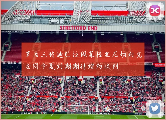 罗马三将迪巴拉佩莱格里尼切利克合同今夏到期期待续约谈判