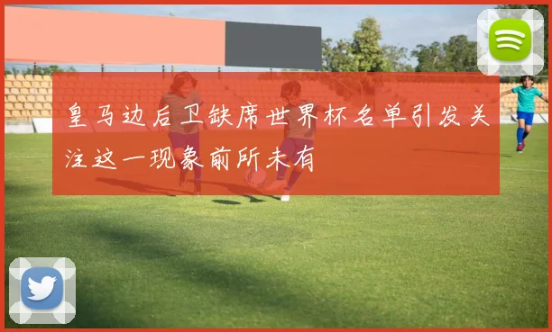 皇马边后卫缺席世界杯名单引发关注这一现象前所未有