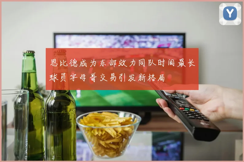 恩比德成为东部效力同队时间最长球员字母哥交易引发新格局