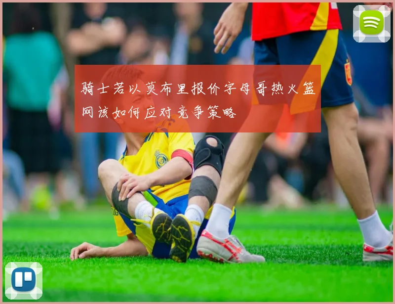骑士若以莫布里报价字母哥热火篮网该如何应对竞争策略